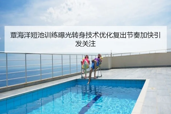 覃海洋短池训练曝光转身技术优化复出节奏加快引发关注