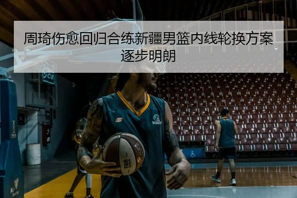 周琦伤愈回归合练新疆男篮内线轮换方案逐步明朗