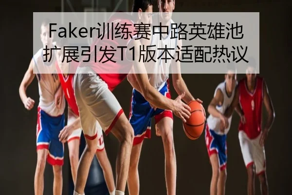 Faker训练赛中路英雄池扩展引发T1版本适配热议