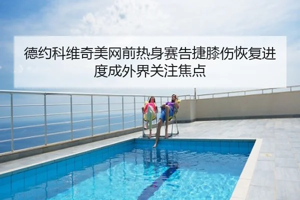 德约科维奇美网前热身赛告捷膝伤恢复进度成外界关注焦点