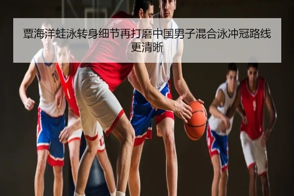 覃海洋蛙泳转身细节再打磨中国男子混合泳冲冠路线更清晰