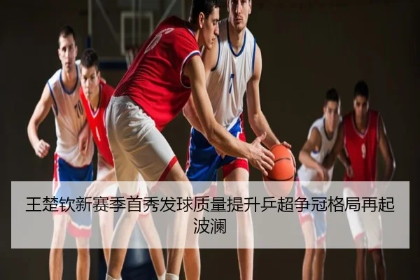 王楚钦新赛季首秀发球质量提升乒超争冠格局再起波澜