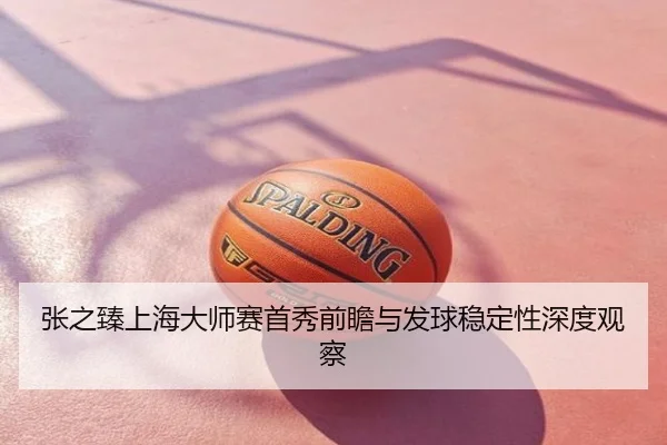 张之臻上海大师赛首秀前瞻与发球稳定性深度观察